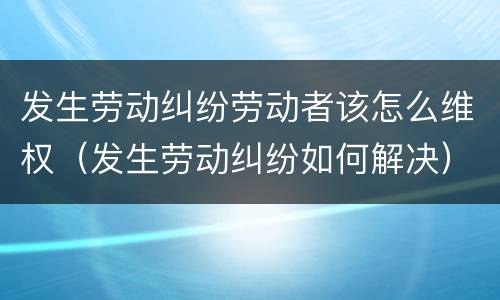 发生劳动纠纷劳动者该怎么维权（发生劳动纠纷如何解决）