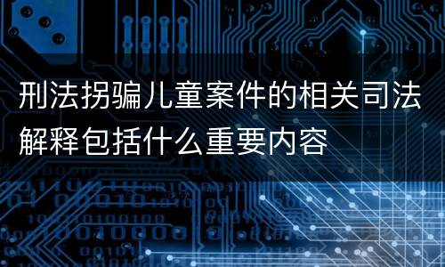 刑法拐骗儿童案件的相关司法解释包括什么重要内容