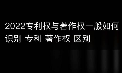 2022专利权与著作权一般如何识别 专利 著作权 区别