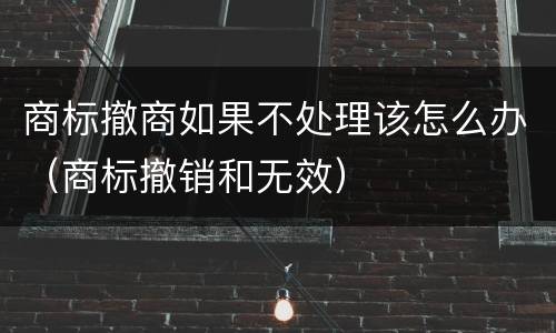 商标撤商如果不处理该怎么办（商标撤销和无效）