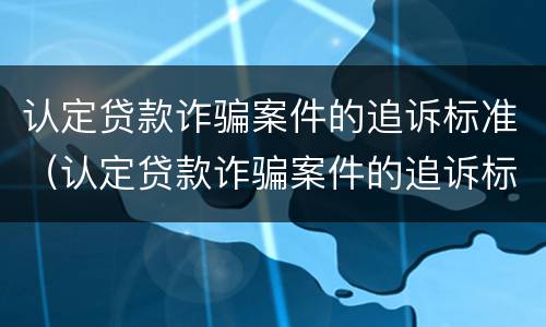 认定贷款诈骗案件的追诉标准（认定贷款诈骗案件的追诉标准是什么）