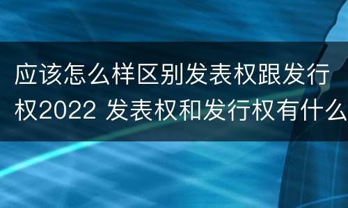 应该怎么样区别发表权跟发行权2022 发表权和发行权有什么区别