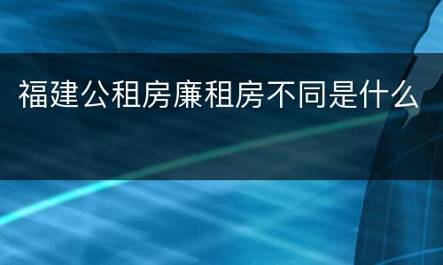 福建公租房廉租房不同是什么