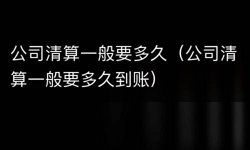 公司清算一般要多久（公司清算一般要多久到账）