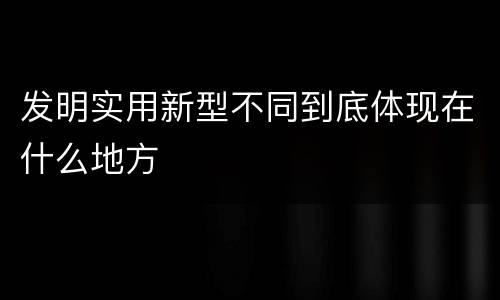 发明实用新型不同到底体现在什么地方