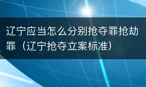 辽宁应当怎么分别抢夺罪抢劫罪（辽宁抢夺立案标准）