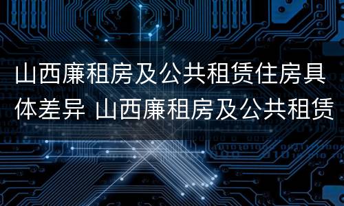 山西廉租房及公共租赁住房具体差异 山西廉租房及公共租赁住房具体差异有哪些