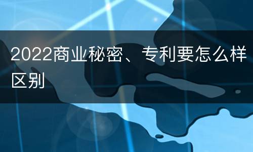 2022商业秘密、专利要怎么样区别