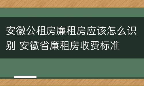 安徽公租房廉租房应该怎么识别 安徽省廉租房收费标准
