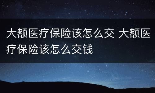 大额医疗保险该怎么交 大额医疗保险该怎么交钱