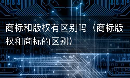 商标和版权有区别吗（商标版权和商标的区别）