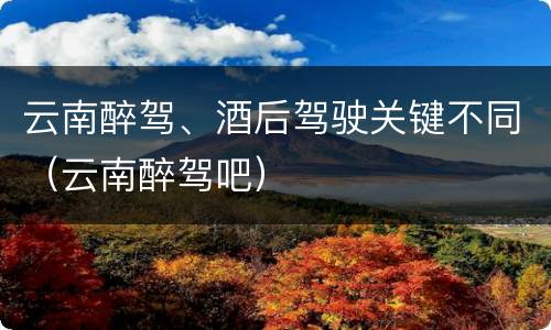 云南醉驾、酒后驾驶关键不同（云南醉驾吧）