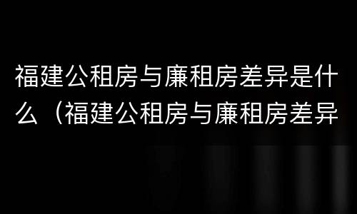 福建公租房与廉租房差异是什么（福建公租房与廉租房差异是什么样的）