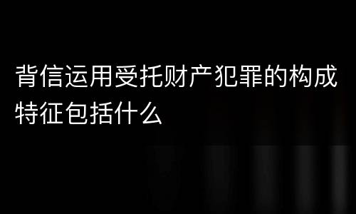 背信运用受托财产犯罪的构成特征包括什么