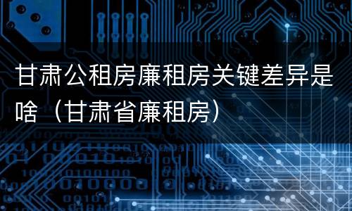 甘肃公租房廉租房关键差异是啥（甘肃省廉租房）