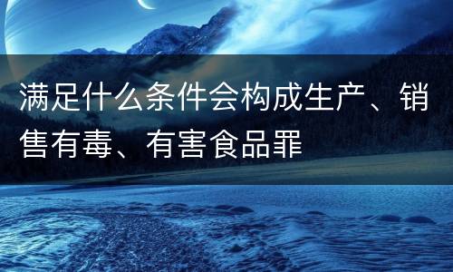 满足什么条件会构成生产、销售有毒、有害食品罪