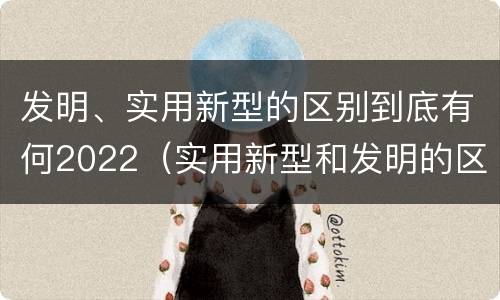发明、实用新型的区别到底有何2022（实用新型和发明的区别）