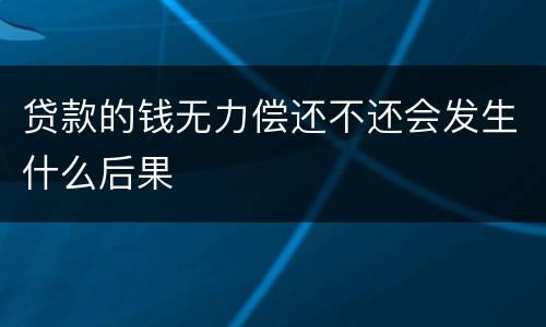 贷款的钱无力偿还不还会发生什么后果
