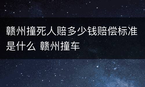 赣州撞死人赔多少钱赔偿标准是什么 赣州撞车
