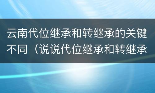 云南代位继承和转继承的关键不同（说说代位继承和转继承的区别）