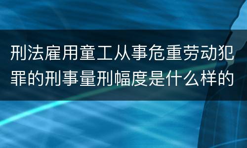 刑法雇用童工从事危重劳动犯罪的刑事量刑幅度是什么样的