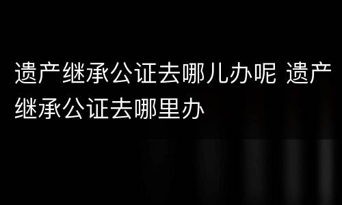 遗产继承公证去哪儿办呢 遗产继承公证去哪里办
