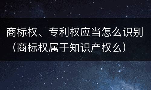 商标权、专利权应当怎么识别（商标权属于知识产权么）