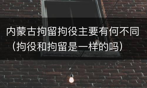 内蒙古拘留拘役主要有何不同（拘役和拘留是一样的吗）