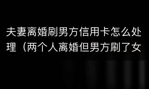 夫妻离婚刷男方信用卡怎么处理（两个人离婚但男方刷了女方的信用卡）
