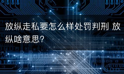 放纵走私要怎么样处罚判刑 放纵啥意思?