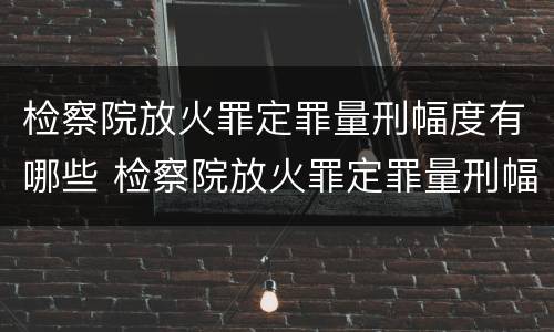 检察院放火罪定罪量刑幅度有哪些 检察院放火罪定罪量刑幅度有哪些标准