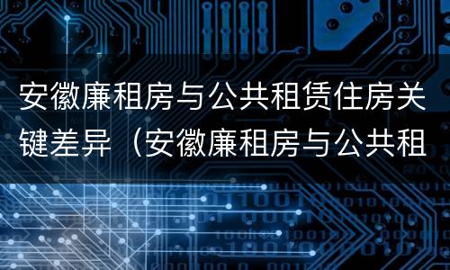 安徽廉租房与公共租赁住房关键差异（安徽廉租房与公共租赁住房关键差异是什么）
