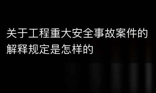 关于工程重大安全事故案件的解释规定是怎样的