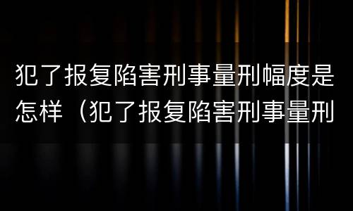 犯了报复陷害刑事量刑幅度是怎样（犯了报复陷害刑事量刑幅度是怎样算的）