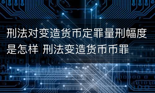 刑法对变造货币定罪量刑幅度是怎样 刑法变造货币币罪