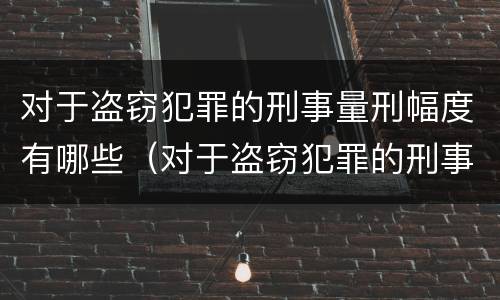 对于盗窃犯罪的刑事量刑幅度有哪些（对于盗窃犯罪的刑事量刑幅度有哪些要求）