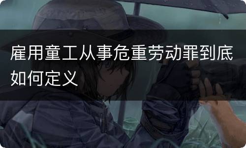 雇用童工从事危重劳动罪到底如何定义