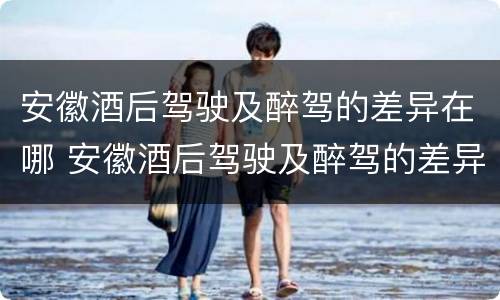 安徽酒后驾驶及醉驾的差异在哪 安徽酒后驾驶及醉驾的差异在哪查
