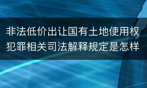 非法低价出让国有土地使用权犯罪相关司法解释规定是怎样的