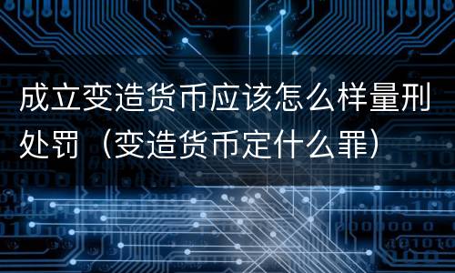 成立变造货币应该怎么样量刑处罚（变造货币定什么罪）