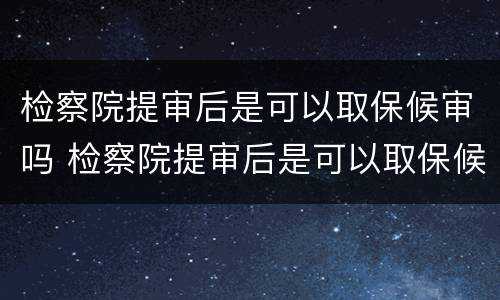 检察院提审后是可以取保候审吗 检察院提审后是可以取保候审吗