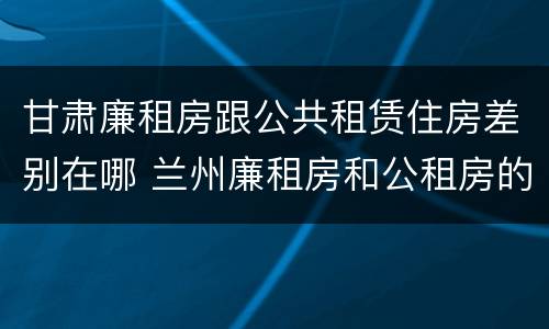 甘肃廉租房跟公共租赁住房差别在哪 兰州廉租房和公租房的区别