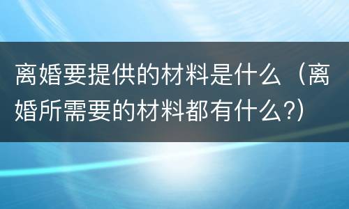 离婚要提供的材料是什么（离婚所需要的材料都有什么?）