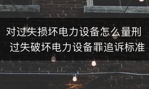 对过失损坏电力设备怎么量刑 过失破坏电力设备罪追诉标准