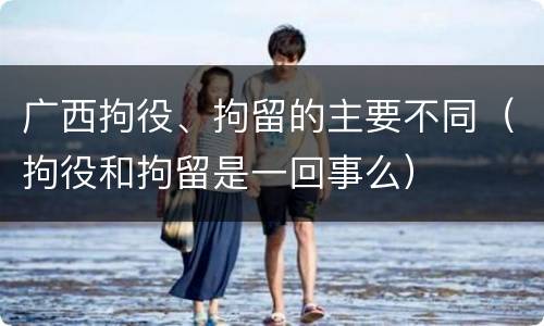 广西拘役、拘留的主要不同（拘役和拘留是一回事么）