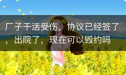 厂子干活受伤，协议已经签了，出院了，现在可以毁约吗