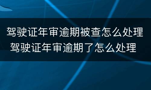 驾驶证年审逾期被查怎么处理 驾驶证年审逾期了怎么处理