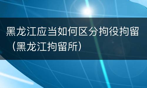 黑龙江应当如何区分拘役拘留（黑龙江拘留所）