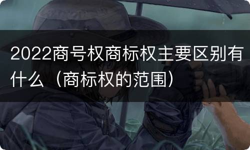 2022商号权商标权主要区别有什么（商标权的范围）