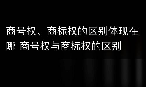 商号权、商标权的区别体现在哪 商号权与商标权的区别